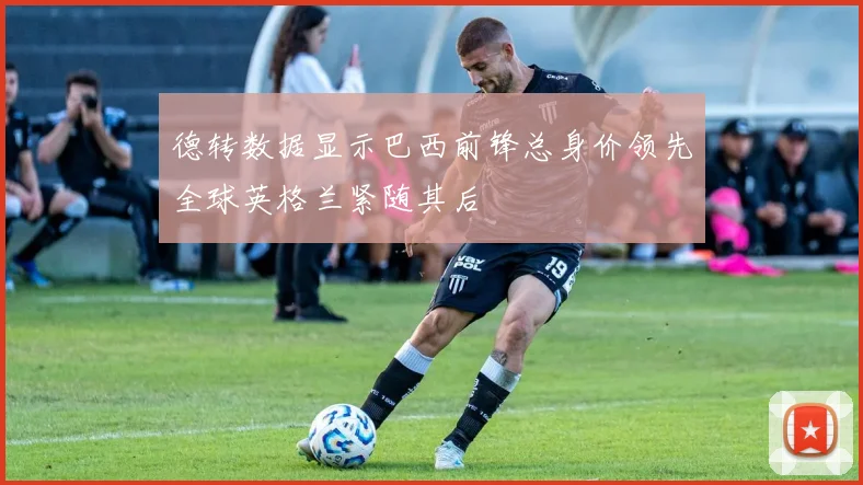 德转数据显示巴西前锋总身价领先全球英格兰紧随其后