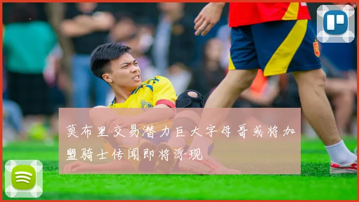莫布里交易潜力巨大字母哥或将加盟骑士传闻即将浮现