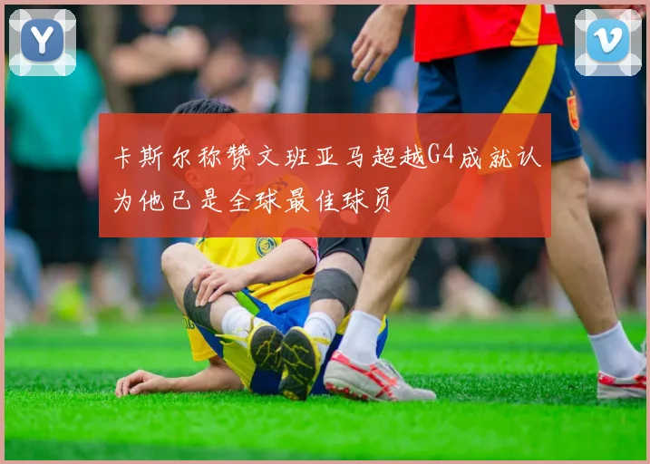 卡斯尔称赞文班亚马超越G4成就认为他已是全球最佳球员