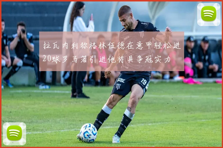 拉瓦内利称格林伍德在意甲轻松进20球罗马若引进他将具争冠实力