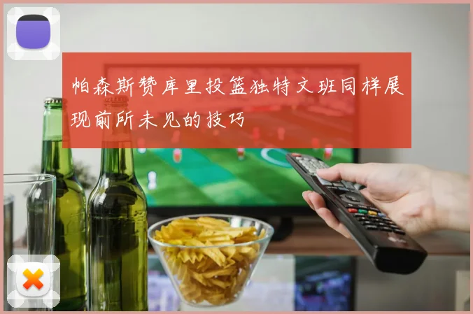 帕森斯赞库里投篮独特文班同样展现前所未见的技巧