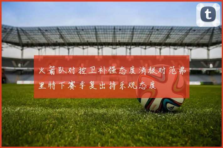 火箭队对控卫补强态度消极对范弗里特下赛季复出持乐观态度