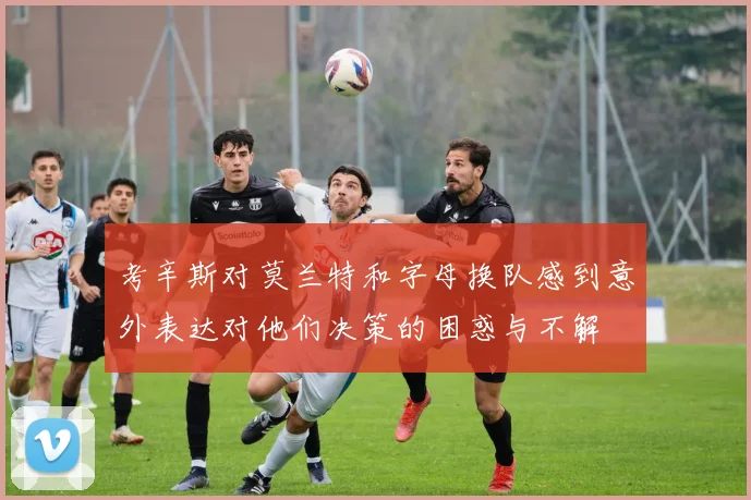 考辛斯对莫兰特和字母换队感到意外表达对他们决策的困惑与不解