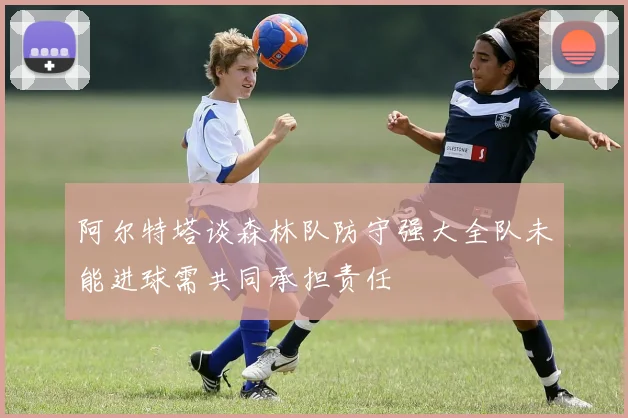 阿尔特塔谈森林队防守强大全队未能进球需共同承担责任