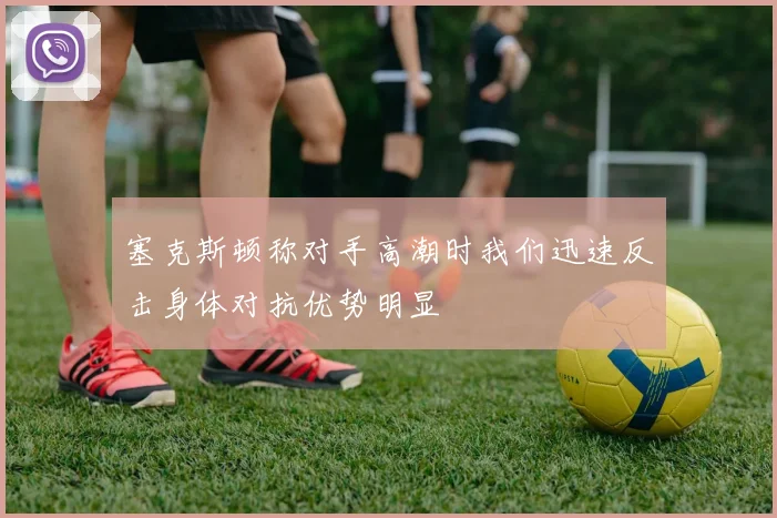 塞克斯顿称对手高潮时我们迅速反击身体对抗优势明显