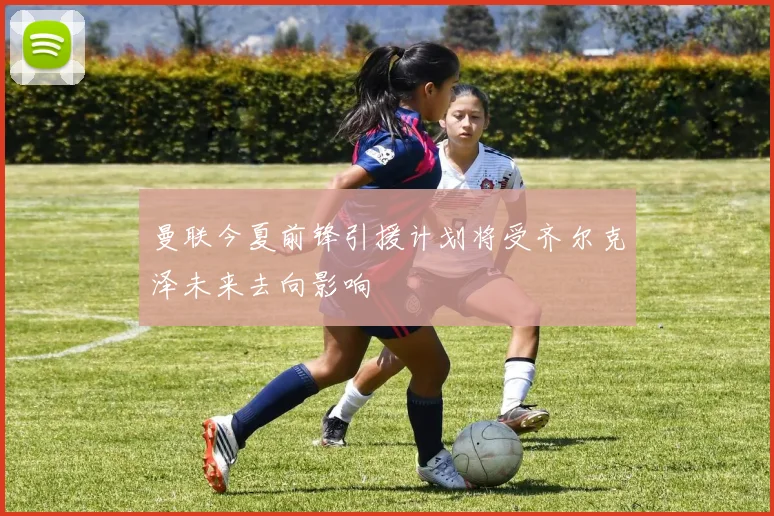 曼联今夏前锋引援计划将受齐尔克泽未来去向影响