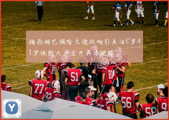 梅西姆巴佩哈兰德双响引关注C罗41岁依然火力全开再添进球