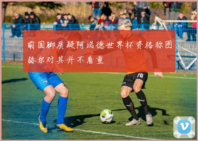 前国脚质疑阿诺德世界杯资格称图赫尔对其并不看重