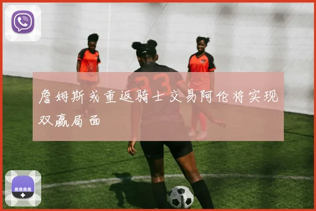 詹姆斯或重返骑士交易阿伦将实现双赢局面