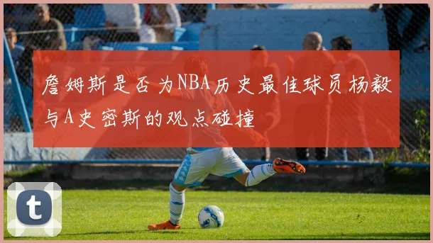 詹姆斯是否为NBA历史最佳球员杨毅与A史密斯的观点碰撞