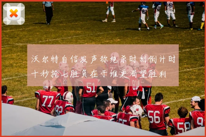 沃尔特自信发声称绝杀时刻倒计时十秒抢七胜负在于谁更渴望胜利