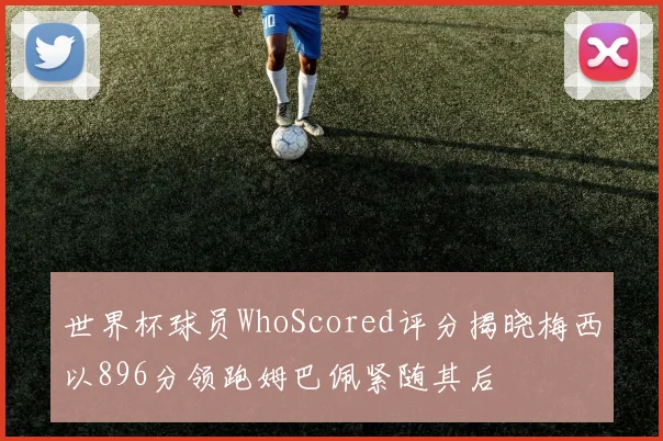 世界杯球员WhoScored评分揭晓梅西以896分领跑姆巴佩紧随其后
