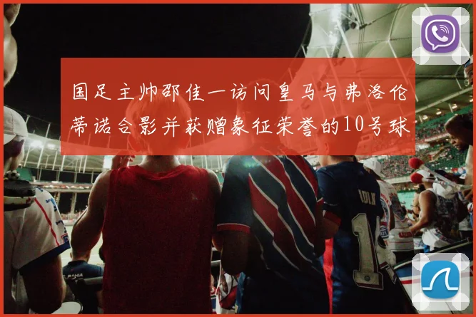国足主帅邵佳一访问皇马与弗洛伦蒂诺合影并获赠象征荣誉的10号球衣