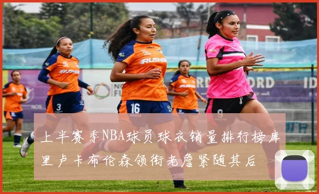 上半赛季NBA球员球衣销量排行榜库里卢卡布伦森领衔老詹紧随其后