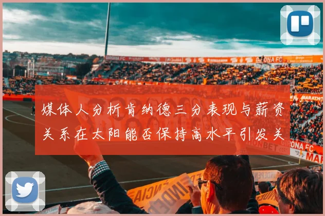 媒体人分析肯纳德三分表现与薪资关系在太阳能否保持高水平引发关注