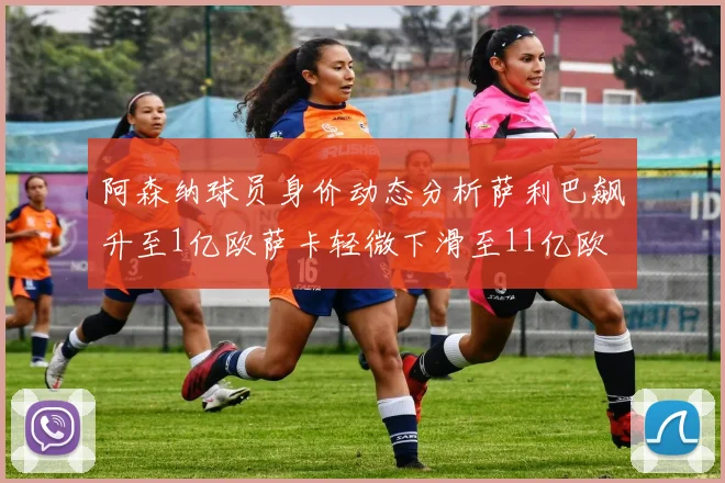 阿森纳球员身价动态分析萨利巴飙升至1亿欧萨卡轻微下滑至11亿欧