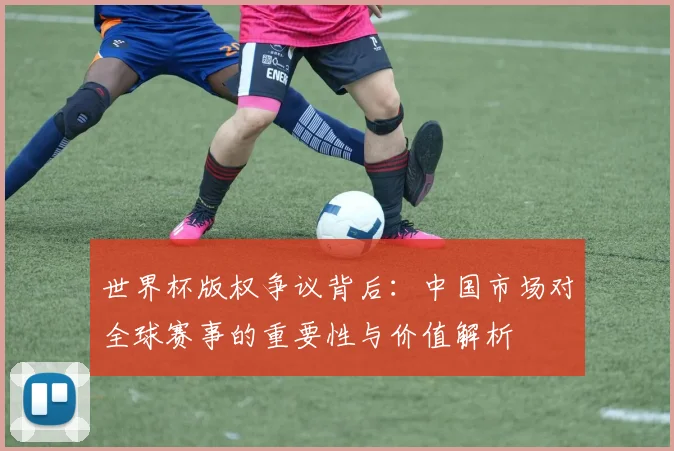 世界杯版权争议背后：中国市场对全球赛事的重要性与价值解析