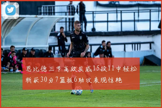 恩比德三节高效发威15投11中轻松斩获30分7篮板6助攻表现惊艳